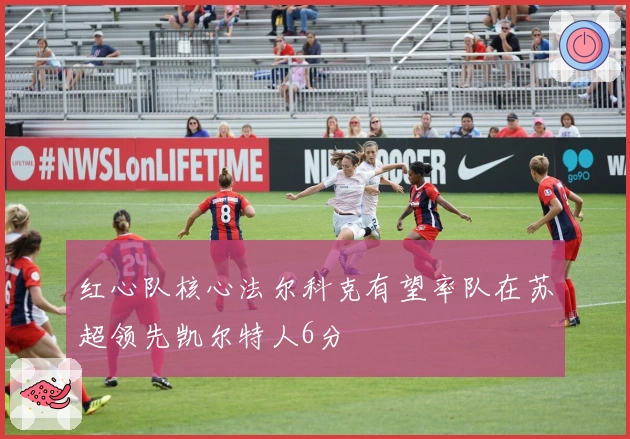 红心队核心法尔科克有望率队在苏超领先凯尔特人6分