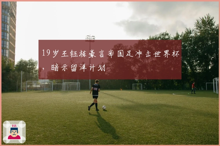 19岁王钰栋豪言率国足冲击世界杯，暗示留洋计划