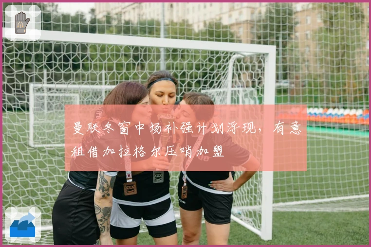 曼联冬窗中场补强计划浮现，有意租借加拉格尔压哨加盟