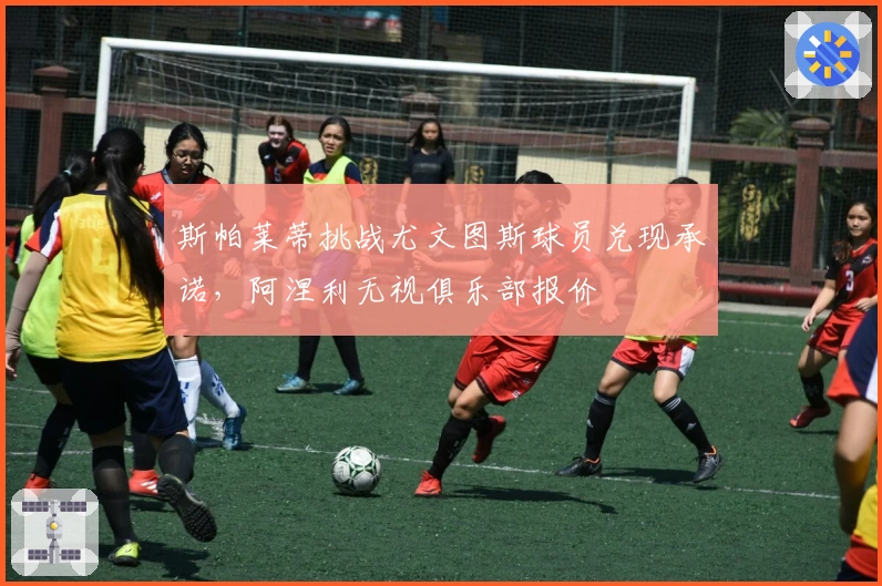 斯帕莱蒂挑战尤文图斯球员兑现承诺，阿涅利无视俱乐部报价