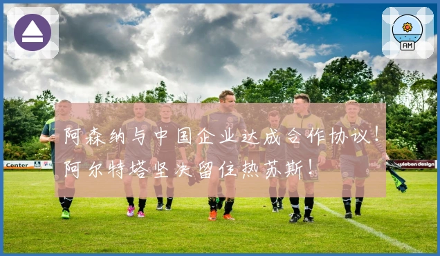 阿森纳与中国企业达成合作协议！阿尔特塔坚决留住热苏斯！