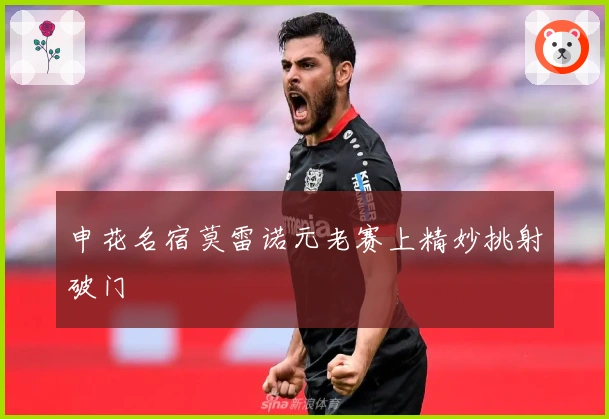 申花名宿莫雷诺元老赛上精妙挑射破门