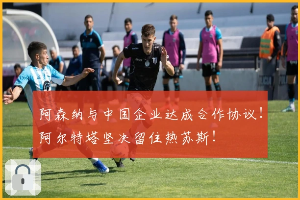 阿森纳与中国企业达成合作协议！阿尔特塔坚决留住热苏斯！