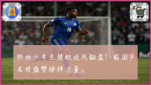 热血少年王楚钦逆风翻盘！前国乒名将盛赞榜样力量