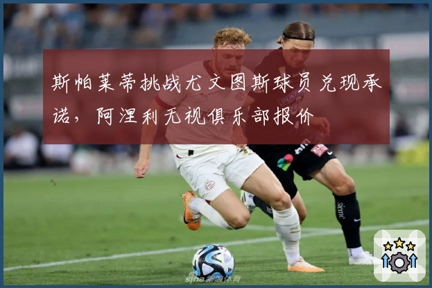 斯帕莱蒂挑战尤文图斯球员兑现承诺，阿涅利无视俱乐部报价