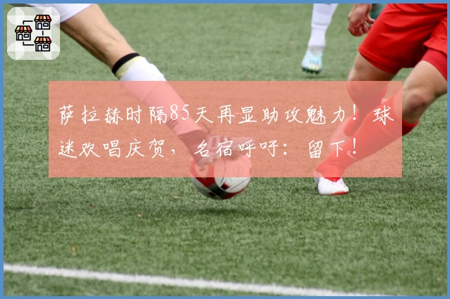 萨拉赫时隔85天再显助攻魅力！球迷欢唱庆贺，名宿呼吁：留下！