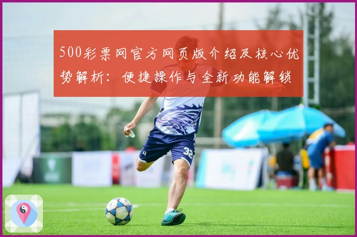 500彩票网官方网页版介绍及核心优势解析：便捷操作与全新功能解锁