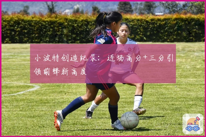 小波特创造纪录：连场高分+三分引领前锋新高度