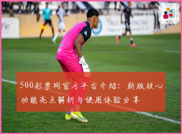500彩票网官方平台介绍：新版核心功能亮点解析与使用体验分享