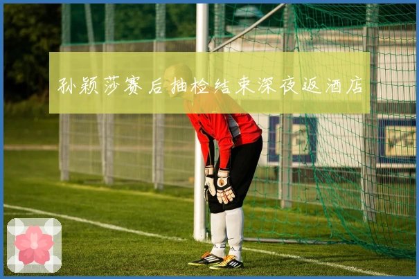 孙颖莎赛后抽检结束深夜返酒店