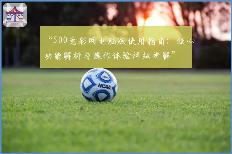 “500竞彩网电脑版使用指南：核心功能解析与操作体验详细讲解”