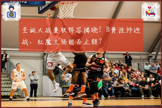 圣诞大战曼联阵容揭晓！B费挂帅迎战，红魔主场能否止颓？