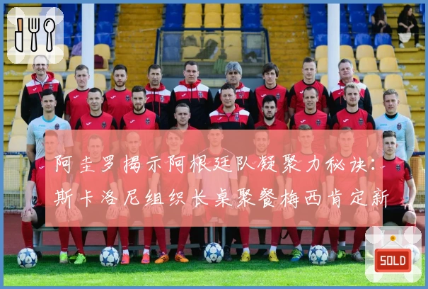 阿圭罗揭示阿根廷队凝聚力秘诀：斯卡洛尼组织长桌聚餐梅西肯定新星表现