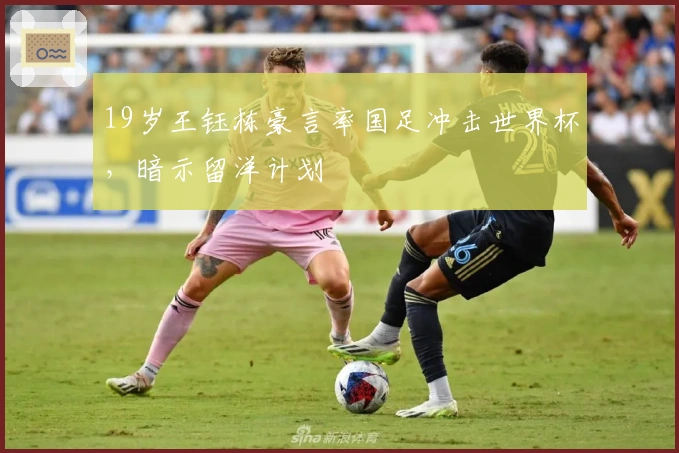 19岁王钰栋豪言率国足冲击世界杯，暗示留洋计划